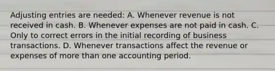 Adjusting entries are needed: A. Whenever revenue is not received in cash. B. Whenever expenses are not paid in cash. C. Only to correct errors in the initial recording of business transactions. D. Whenever transactions affect the revenue or expenses of more than one accounting period.