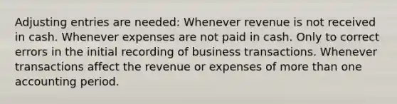 Adjusting entries are needed: Whenever revenue is not received in cash. Whenever expenses are not paid in cash. Only to correct errors in the initial recording of business transactions. Whenever transactions affect the revenue or expenses of more than one accounting period.