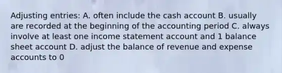 Adjusting entries: A. often include the cash account B. usually are recorded at the beginning of the accounting period C. always involve at least one income statement account and 1 balance sheet account D. adjust the balance of revenue and expense accounts to 0