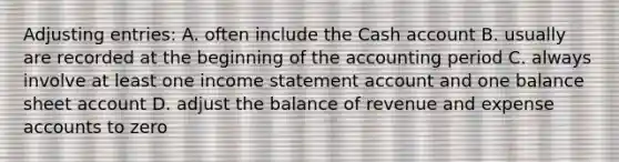 <a href='https://www.questionai.com/knowledge/kGxhM5fzgy-adjusting-entries' class='anchor-knowledge'>adjusting entries</a>: A. often include the Cash account B. usually are recorded at the beginning of the accounting period C. always involve at least one <a href='https://www.questionai.com/knowledge/kCPMsnOwdm-income-statement' class='anchor-knowledge'>income statement</a> account and one balance sheet account D. adjust the balance of revenue and expense accounts to zero