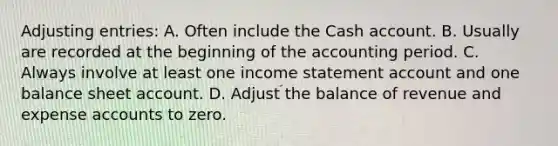 <a href='https://www.questionai.com/knowledge/kGxhM5fzgy-adjusting-entries' class='anchor-knowledge'>adjusting entries</a>: A. Often include the Cash account. B. Usually are recorded at the beginning of the accounting period. C. Always involve at least one <a href='https://www.questionai.com/knowledge/kCPMsnOwdm-income-statement' class='anchor-knowledge'>income statement</a> account and one balance sheet account. D. Adjust the balance of revenue and expense accounts to zero.