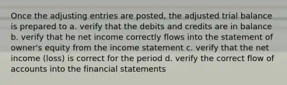 Once the adjusting entries are posted, the adjusted trial balance is prepared to a. verify that the debits and credits are in balance b. verify that he net income correctly flows into the statement of owner's equity from the income statement c. verify that the net income (loss) is correct for the period d. verify the correct flow of accounts into the financial statements