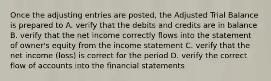 Once the adjusting entries are posted, the Adjusted Trial Balance is prepared to A. verify that the debits and credits are in balance B. verify that the net income correctly flows into the statement of owner's equity from the income statement C. verify that the net income (loss) is correct for the period D. verify the correct flow of accounts into the financial statements