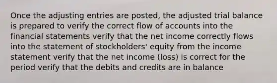 Once the adjusting entries are posted, the adjusted trial balance is prepared to verify the correct flow of accounts into the financial statements verify that the net income correctly flows into the statement of stockholders' equity from the income statement verify that the net income (loss) is correct for the period verify that the debits and credits are in balance