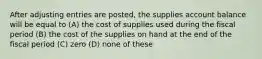 After adjusting entries are posted, the supplies account balance will be equal to (A) the cost of supplies used during the fiscal period (B) the cost of the supplies on hand at the end of the fiscal period (C) zero (D) none of these