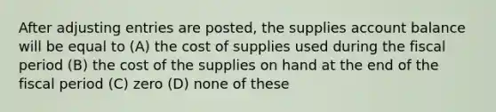 After <a href='https://www.questionai.com/knowledge/kGxhM5fzgy-adjusting-entries' class='anchor-knowledge'>adjusting entries</a> are posted, the supplies account balance will be equal to (A) the cost of supplies used during the fiscal period (B) the cost of the supplies on hand at the end of the fiscal period (C) zero (D) none of these