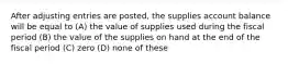 After adjusting entries are posted, the supplies account balance will be equal to (A) the value of supplies used during the fiscal period (B) the value of the supplies on hand at the end of the fiscal period (C) zero (D) none of these