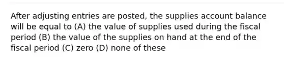 After adjusting entries are posted, the supplies account balance will be equal to (A) the value of supplies used during the fiscal period (B) the value of the supplies on hand at the end of the fiscal period (C) zero (D) none of these