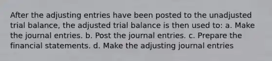 After the <a href='https://www.questionai.com/knowledge/kGxhM5fzgy-adjusting-entries' class='anchor-knowledge'>adjusting entries</a> have been posted to the unadjusted trial balance, the adjusted trial balance is then used to: a. Make the <a href='https://www.questionai.com/knowledge/k7UlY65VeM-journal-entries' class='anchor-knowledge'>journal entries</a>. b. Post the journal entries. c. Prepare the <a href='https://www.questionai.com/knowledge/kFBJaQCz4b-financial-statements' class='anchor-knowledge'>financial statements</a>. d. Make the adjusting journal entries