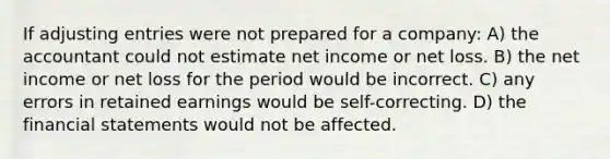 If adjusting entries were not prepared for a company: A) the accountant could not estimate net income or net loss. B) the net income or net loss for the period would be incorrect. C) any errors in retained earnings would be self-correcting. D) the financial statements would not be affected.