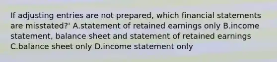 If adjusting entries are not​ prepared, which financial statements are​ misstated?' A.statement of retained earnings only B.income​ statement, balance sheet and statement of retained earnings C.balance sheet only D.income statement only