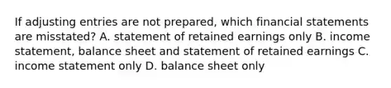 If adjusting entries are not​ prepared, which financial statements are​ misstated? A. statement of retained earnings only B. income​ statement, balance sheet and statement of retained earnings C. income statement only D. balance sheet only