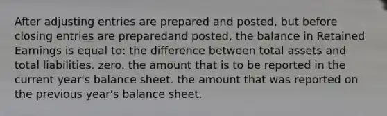 After <a href='https://www.questionai.com/knowledge/kGxhM5fzgy-adjusting-entries' class='anchor-knowledge'>adjusting entries</a> are prepared and posted, but before <a href='https://www.questionai.com/knowledge/kosjhwC4Ps-closing-entries' class='anchor-knowledge'>closing entries</a> are preparedand posted, the balance in Retained Earnings is equal to: the difference between total assets and total liabilities. zero. the amount that is to be reported in the current year's balance sheet. the amount that was reported on the previous year's balance sheet.