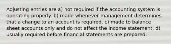 Adjusting entries are a) not required if the accounting system is operating properly. b) made whenever management determines that a change to an account is required. c) made to balance sheet accounts only and do not affect the income statement. d) usually required before financial statements are prepared.