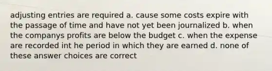 <a href='https://www.questionai.com/knowledge/kGxhM5fzgy-adjusting-entries' class='anchor-knowledge'>adjusting entries</a> are required a. cause some costs expire with the passage of time and have not yet been journalized b. when the companys profits are below the budget c. when the expense are recorded int he period in which they are earned d. none of these answer choices are correct