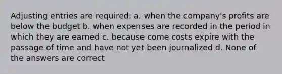 Adjusting entries are required: a. when the company's profits are below the budget b. when expenses are recorded in the period in which they are earned c. because come costs expire with the passage of time and have not yet been journalized d. None of the answers are correct