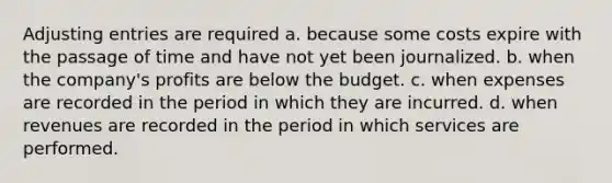 Adjusting entries are required a. because some costs expire with the passage of time and have not yet been journalized. b. when the company's profits are below the budget. c. when expenses are recorded in the period in which they are incurred. d. when revenues are recorded in the period in which services are performed.