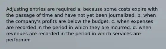 <a href='https://www.questionai.com/knowledge/kGxhM5fzgy-adjusting-entries' class='anchor-knowledge'>adjusting entries</a> are required a. because some costs expire with the passage of time and have not yet been journalized. b. when the company's profits are below the budget. c. when expenses are recorded in the period in which they are incurred. d. when revenues are recorded in the period in which services are performed