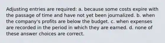 Adjusting entries are required: a. because some costs expire with the passage of time and have not yet been journalized. b. when the company's profits are below the budget. c. when expenses are recorded in the period in which they are earned. d. none of these answer choices are correct.