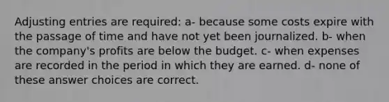 <a href='https://www.questionai.com/knowledge/kGxhM5fzgy-adjusting-entries' class='anchor-knowledge'>adjusting entries</a> are required: a- because some costs expire with the passage of time and have not yet been journalized. b- when the company's profits are below the budget. c- when expenses are recorded in the period in which they are earned. d- none of these answer choices are correct.