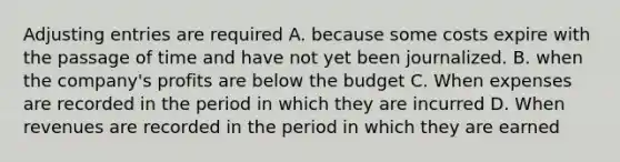 Adjusting entries are required A. because some costs expire with the passage of time and have not yet been journalized. B. when the company's profits are below the budget C. When expenses are recorded in the period in which they are incurred D. When revenues are recorded in the period in which they are earned