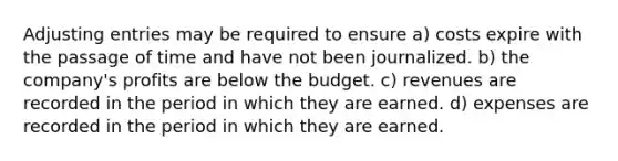 Adjusting entries may be required to ensure a) costs expire with the passage of time and have not been journalized. b) the company's profits are below the budget. c) revenues are recorded in the period in which they are earned. d) expenses are recorded in the period in which they are earned.