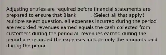 Adjusting entries are required before financial statements are prepared to ensure that Blank______. (Select all that apply.) Multiple select question. all expenses incurred during the period are recorded revenues earned equals the cash collected from customers during the period all revenues earned during the period are recorded the expenses include only the amounts paid during the period