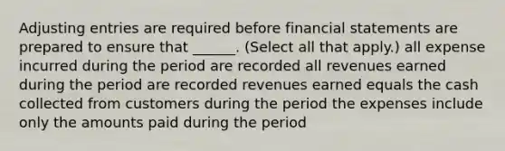 Adjusting entries are required before financial statements are prepared to ensure that ______. (Select all that apply.) all expense incurred during the period are recorded all revenues earned during the period are recorded revenues earned equals the cash collected from customers during the period the expenses include only the amounts paid during the period