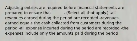 <a href='https://www.questionai.com/knowledge/kGxhM5fzgy-adjusting-entries' class='anchor-knowledge'>adjusting entries</a> are required before <a href='https://www.questionai.com/knowledge/kFBJaQCz4b-financial-statements' class='anchor-knowledge'>financial statements</a> are prepared to ensure that ______. (Select all that apply.) -all revenues earned during the period are recorded -revenues earned equals the cash collected from customers during the period -all expense incurred during the period are recorded -the expenses include only the amounts paid during the period