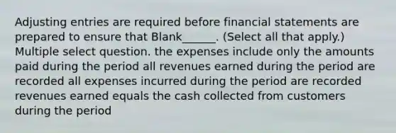 Adjusting entries are required before financial statements are prepared to ensure that Blank______. (Select all that apply.) Multiple select question. the expenses include only the amounts paid during the period all revenues earned during the period are recorded all expenses incurred during the period are recorded revenues earned equals the cash collected from customers during the period