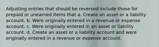 Adjusting entries that should be reversed include those for prepaid or unearned items that a. Create an asset or a liability account. b. Were originally entered in a revenue or expense account. c. Were originally entered in an asset or liability account. d. Create an asset or a liability account and were originally entered in a revenue or expense account.