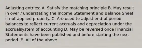 Adjusting entries: A. Satisfy the matching principle B. May result in over / understating the Income Statement and Balance Sheet if not applied properly. C. Are used to adjust end-of-period balances to reflect current accruals and depreciation under the accrualsystem of accounting D. May be reversed once Financial Statements have been published and before starting the next period. E. All of the above