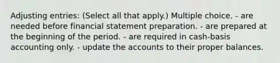 <a href='https://www.questionai.com/knowledge/kGxhM5fzgy-adjusting-entries' class='anchor-knowledge'>adjusting entries</a>: (Select all that apply.) Multiple choice. - are needed before financial statement preparation. - are prepared at the beginning of the period. - are required in cash-basis accounting only. - update the accounts to their proper balances.