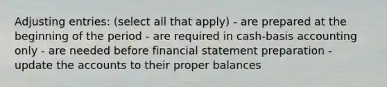 Adjusting entries: (select all that apply) - are prepared at the beginning of the period - are required in cash-basis accounting only - are needed before financial statement preparation - update the accounts to their proper balances