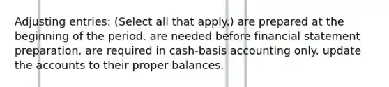 Adjusting entries: (Select all that apply.) are prepared at the beginning of the period. are needed before financial statement preparation. are required in cash-basis accounting only. update the accounts to their proper balances.