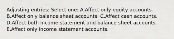 <a href='https://www.questionai.com/knowledge/kGxhM5fzgy-adjusting-entries' class='anchor-knowledge'>adjusting entries</a>: Select one: A.Affect only equity accounts. B.Affect only balance shee<a href='https://www.questionai.com/knowledge/k7x83BRk9p-t-accounts' class='anchor-knowledge'>t accounts</a>. C.Affect cash accounts. D.Affect both income statement and balance sheet accounts. E.Affect only income statement accounts.