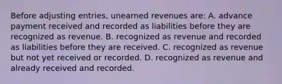 Before adjusting entries, unearned revenues are: A. advance payment received and recorded as liabilities before they are recognized as revenue. B. recognized as revenue and recorded as liabilities before they are received. C. recognized as revenue but not yet received or recorded. D. recognized as revenue and already received and recorded.