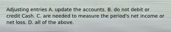 Adjusting entries A. update the accounts. B. do not debit or credit Cash. C. are needed to measure the​ period's net income or net loss. D. all of the above.