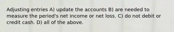 <a href='https://www.questionai.com/knowledge/kGxhM5fzgy-adjusting-entries' class='anchor-knowledge'>adjusting entries</a> A) update the accounts B) are needed to measure the period's net income or net loss. C) do not debit or credit cash. D) all of the above.