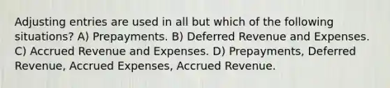 Adjusting entries are used in all but which of the following situations? A) Prepayments. B) Deferred Revenue and Expenses. C) Accrued Revenue and Expenses. D) Prepayments, Deferred Revenue, Accrued Expenses, Accrued Revenue.