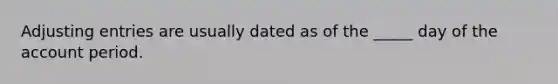 Adjusting entries are usually dated as of the _____ day of the account period.