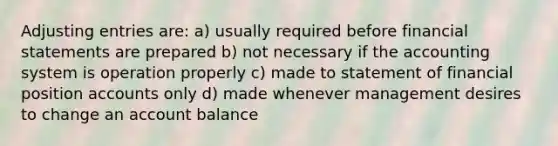 Adjusting entries are: a) usually required before financial statements are prepared b) not necessary if the accounting system is operation properly c) made to statement of financial position accounts only d) made whenever management desires to change an account balance