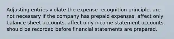 Adjusting entries violate the expense recognition principle. are not necessary if the company has prepaid expenses. affect only balance sheet accounts. affect only income statement accounts. should be recorded before financial statements are prepared.