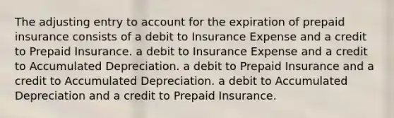 The adjusting entry to account for the expiration of prepaid insurance consists of a debit to Insurance Expense and a credit to Prepaid Insurance. a debit to Insurance Expense and a credit to Accumulated Depreciation. a debit to Prepaid Insurance and a credit to Accumulated Depreciation. a debit to Accumulated Depreciation and a credit to Prepaid Insurance.