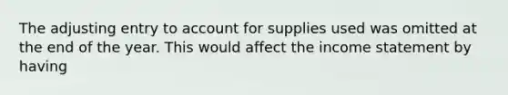 The adjusting entry to account for supplies used was omitted at the end of the year. This would affect the income statement by having