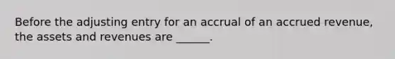 Before the adjusting entry for an accrual of an accrued revenue, the assets and revenues are ______.