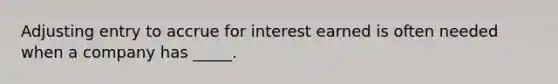 Adjusting entry to accrue for interest earned is often needed when a company has _____.