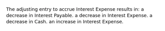 The adjusting entry to accrue Interest Expense results in: a decrease in Interest Payable. a decrease in Interest Expense. a decrease in Cash. an increase in Interest Expense.