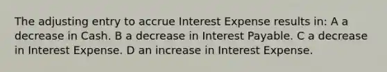 The adjusting entry to accrue Interest Expense results in: A a decrease in Cash. B a decrease in Interest Payable. C a decrease in Interest Expense. D an increase in Interest Expense.