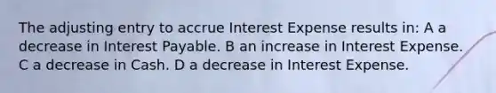 The adjusting entry to accrue Interest Expense results in: A a decrease in Interest Payable. B an increase in Interest Expense. C a decrease in Cash. D a decrease in Interest Expense.